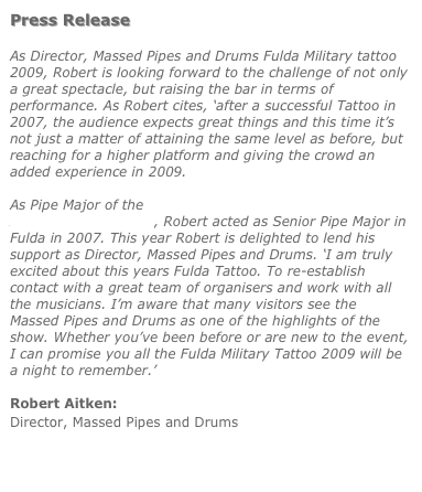 Press Release  As Director, Massed Pipes and Drums Fulda Military tattoo 2009, Robert is looking forward to the challenge of not only a great spectacle, but raising the bar in terms of performance. As Robert cites, ‘after a successful Tattoo in 2007, the audience expects great things and this time it’s not just a matter of attaining the same level as before, but reaching for a higher platform and giving the crowd an added experience in 2009.  As Pipe Major of the Drums and Pipes Gordon Highlanders Association Pipe band, Robert acted as Senior Pipe Major in Fulda in 2007. This year Robert is delighted to lend his support as Director, Massed Pipes and Drums. ‘I am truly excited about this years Fulda Tattoo. To re-establish contact with a great team of organisers and work with all the musicians. I’m aware that many visitors see the Massed Pipes and Drums as one of the highlights of the show. Whether you’ve been before or are new to the event, I can promise you all the Fulda Military Tattoo 2009 will be a night to remember.’  Robert Aitken: Director, Massed Pipes and Drums   Visit the official Fulda Military Tattoo web site 